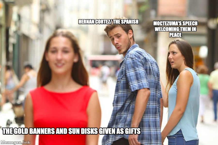Distracted Boyfriend meme — Hernan Cortez/ The Spanish The gold banners and sun disks given as gifts Moctezuma's speech welcoming them in peace